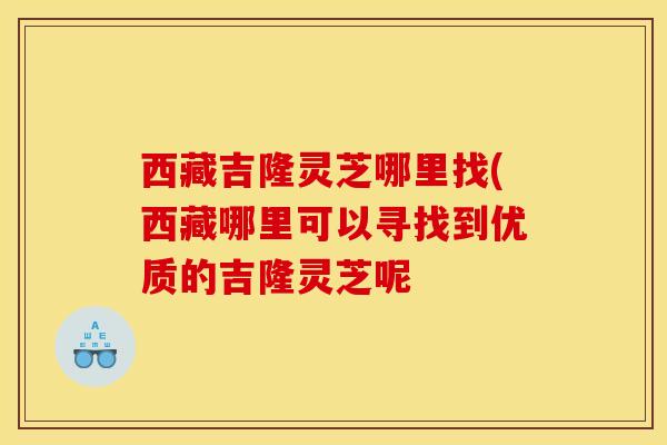 西藏吉隆灵芝哪里找(西藏哪里可以寻找到优质的吉隆灵芝呢