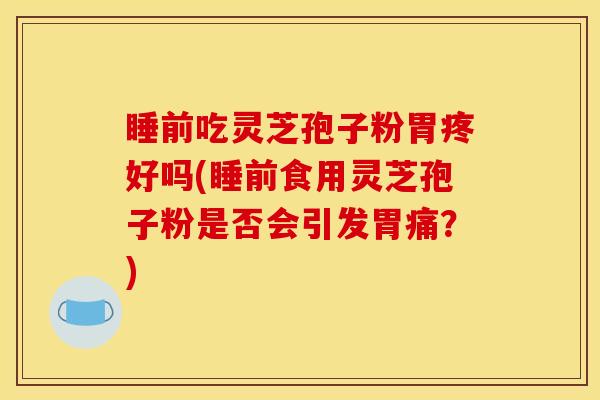 睡前吃灵芝孢子粉胃疼好吗(睡前食用灵芝孢子粉是否会引发胃痛？)