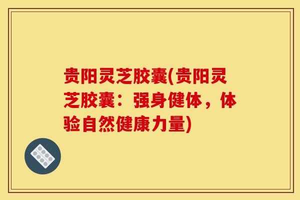 贵阳灵芝胶囊(贵阳灵芝胶囊：强身健体，体验自然健康力量)