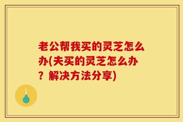 老公帮我买的灵芝怎么办(夫买的灵芝怎么办?解决方法分享)