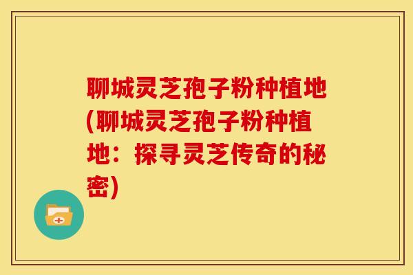 聊城灵芝孢子粉种植地(聊城灵芝孢子粉种植地：探寻灵芝传奇的秘密)