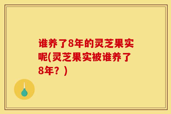 谁养了8年的灵芝果实呢(灵芝果实被谁养了8年?)