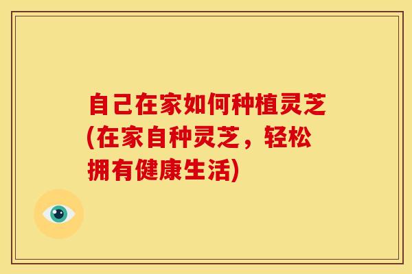 自己在家如何种植灵芝(在家自种灵芝,轻松拥有健康生活)