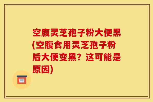 空腹灵芝孢子粉大便黑(空腹食用灵芝孢子粉后大便变黑?这可能是原因)