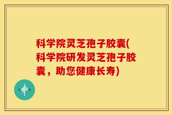 科学院灵芝孢子胶囊(科学院研发灵芝孢子胶囊,助您健康长寿)
