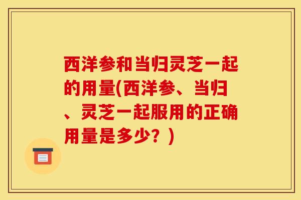 西洋参和当归灵芝一起的用量(西洋参、当归、灵芝一起服用的正确用量是多少?)