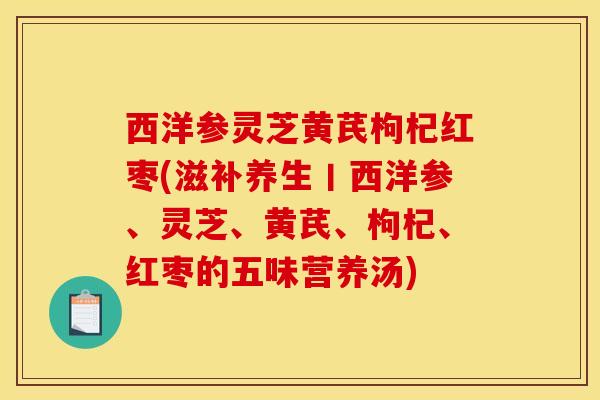 西洋参灵芝黄芪枸杞红枣(滋补养生丨西洋参、灵芝、黄芪、枸杞、红枣的五味营养汤)