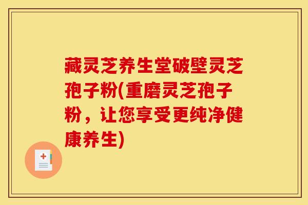 藏灵芝养生堂破壁灵芝孢子粉(重磨灵芝孢子粉,让您享受更纯净健康养生)