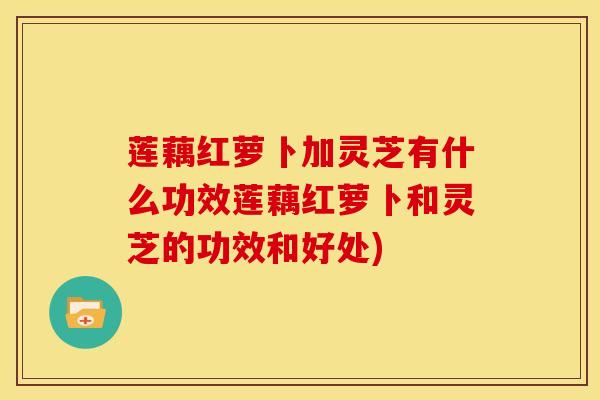 莲藕红萝卜加灵芝有什么功效莲藕红萝卜和灵芝的功效和好处)