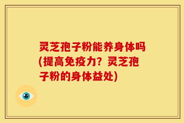 灵芝孢子粉能养身体吗(提高免疫力？灵芝孢子粉的身体益处)