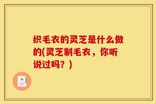 织毛衣的灵芝是什么做的(灵芝制毛衣,你听说过吗?)