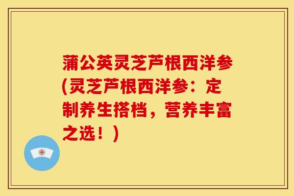 蒲公英灵芝芦根西洋参(灵芝芦根西洋参：定制养生搭档，营养丰富之选！)