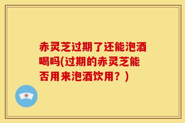赤灵芝过期了还能泡酒喝吗(过期的赤灵芝能否用来泡酒饮用?)