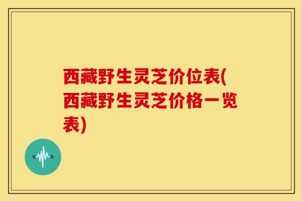 西藏野生灵芝价位表(西藏野生灵芝价格一览表)