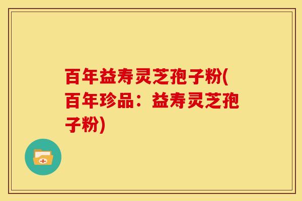 百年益寿灵芝孢子粉(百年珍品:益寿灵芝孢子粉)