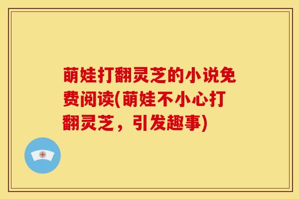 萌娃打翻灵芝的小说免费阅读(萌娃不小心打翻灵芝，引发趣事)