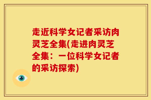 走近科学女记者采访肉灵芝全集(走进肉灵芝全集：一位科学女记者的采访探索)