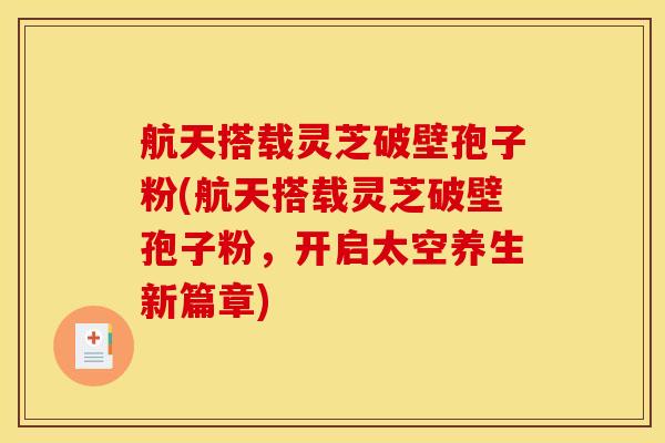 航天搭载灵芝破壁孢子粉(航天搭载灵芝破壁孢子粉，开启太空养生新篇章)