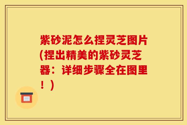 紫砂泥怎么捏灵芝图片(捏出精美的紫砂灵芝器:详细步骤全在图里!)