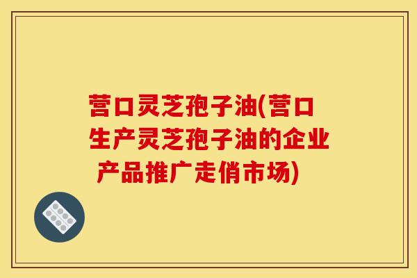 营口灵芝孢子油(营口生产灵芝孢子油的企业 产品推广走俏市场)