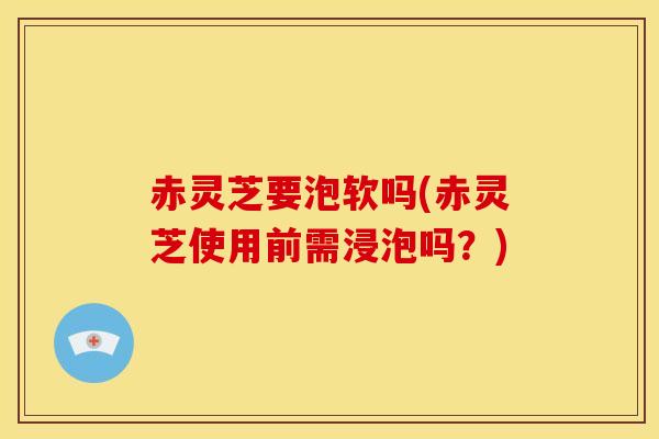 赤灵芝要泡软吗(赤灵芝使用前需浸泡吗？)
