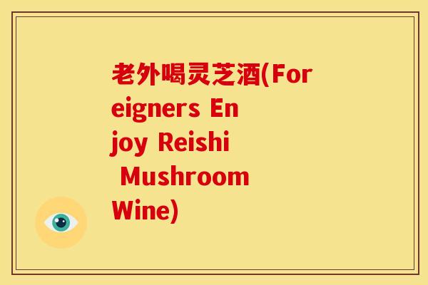 老外喝灵芝酒(Foreigners Enjoy Reishi Mushroom Wine)