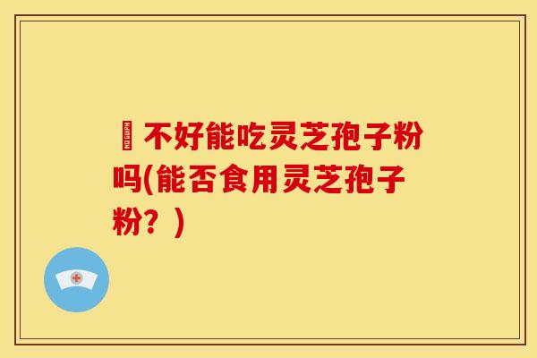 盰不好能吃灵芝孢子粉吗(能否食用灵芝孢子粉?)