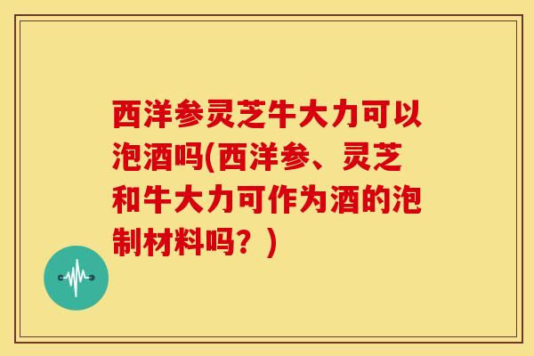 西洋参灵芝牛大力可以泡酒吗(西洋参、灵芝和牛大力可作为酒的泡制材料吗？)