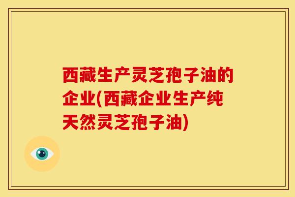 西藏生产灵芝孢子油的企业(西藏企业生产纯天然灵芝孢子油)