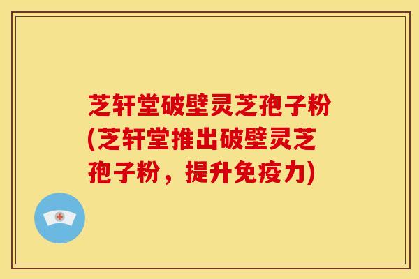 芝轩堂破壁灵芝孢子粉(芝轩堂推出破壁灵芝孢子粉,提升免疫力)