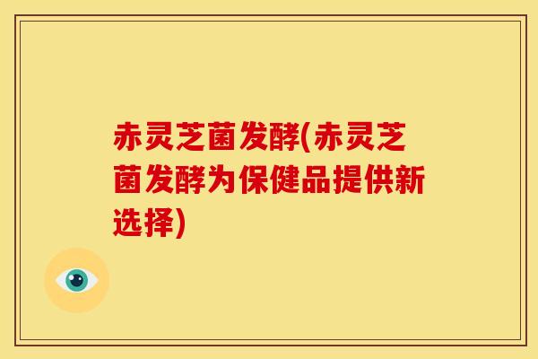 赤灵芝菌发酵(赤灵芝菌发酵为保健品提供新选择)