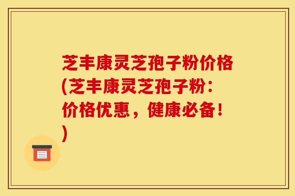 芝丰康灵芝孢子粉价格(芝丰康灵芝孢子粉:价格优惠,健康必备!)