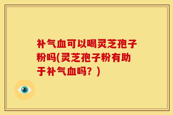 补气血可以喝灵芝孢子粉吗(灵芝孢子粉有助于补气血吗?)