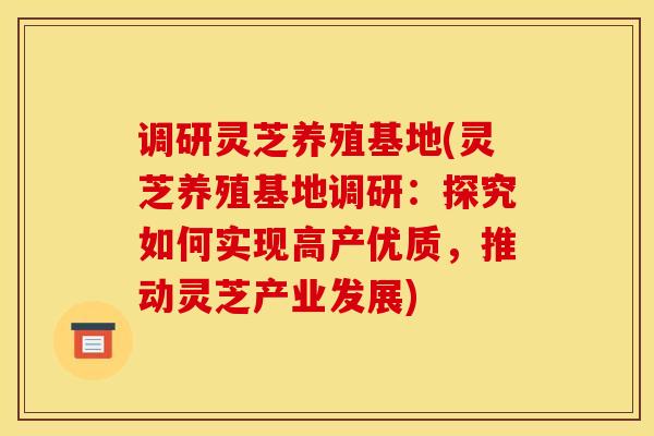 调研灵芝养殖基地(灵芝养殖基地调研：探究如何实现高产优质，推动灵芝产业发展)