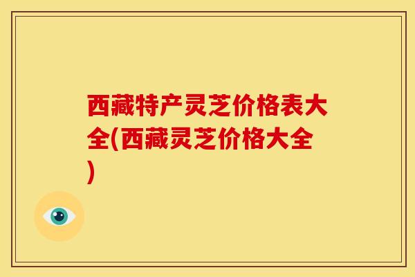 西藏特产灵芝价格表大全(西藏灵芝价格大全)