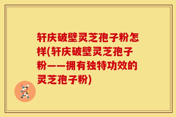 轩庆破壁灵芝孢子粉怎样(轩庆破壁灵芝孢子粉——拥有独特功效的灵芝孢子粉)
