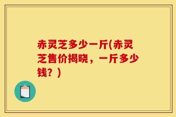 赤灵芝多少一斤(赤灵芝售价揭晓,一斤多少钱?)