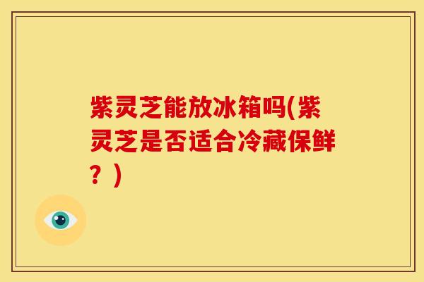 紫灵芝能放冰箱吗(紫灵芝是否适合冷藏保鲜?)