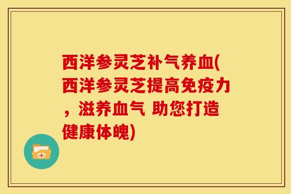 西洋参灵芝补气养血(西洋参灵芝提高免疫力,滋养血气 助您打造健康体魄)