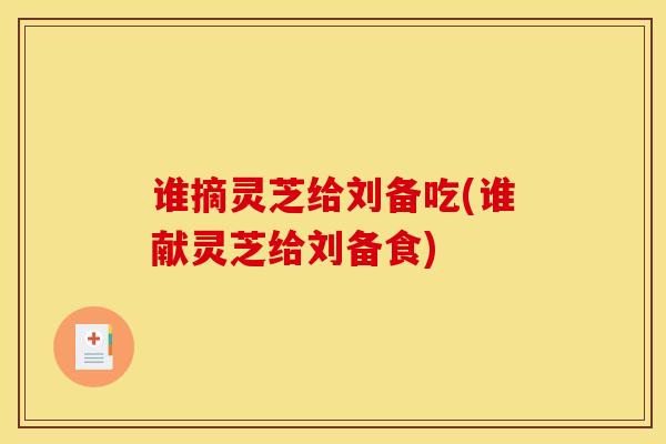 谁摘灵芝给刘备吃(谁献灵芝给刘备食)