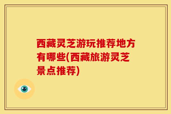 西藏灵芝游玩推荐地方有哪些(西藏旅游灵芝景点推荐)