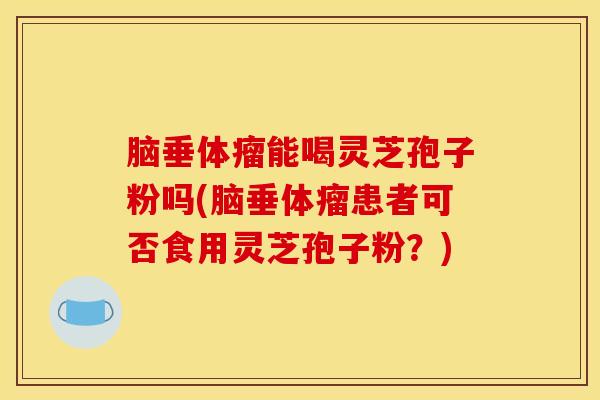 脑垂体瘤能喝灵芝孢子粉吗(脑垂体瘤患者可否食用灵芝孢子粉?)