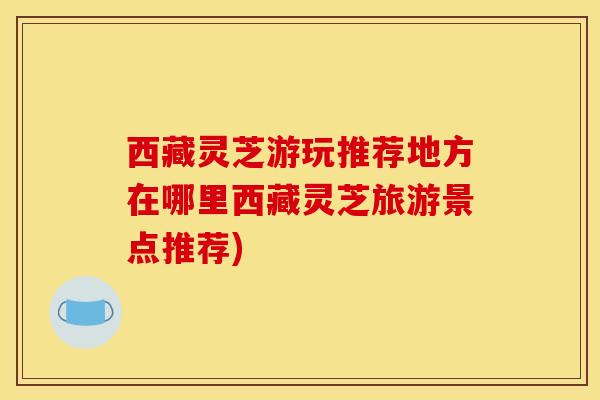 西藏灵芝游玩推荐地方在哪里西藏灵芝旅游景点推荐)