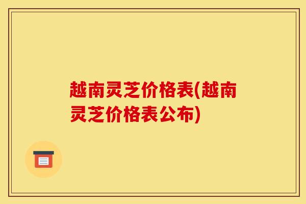 越南灵芝价格表(越南灵芝价格表公布)