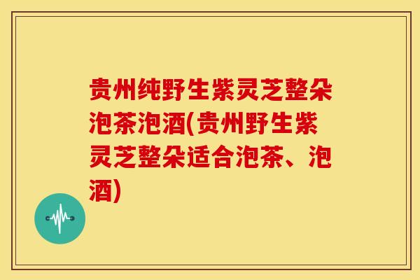 贵州纯野生紫灵芝整朵泡茶泡酒(贵州野生紫灵芝整朵适合泡茶、泡酒)