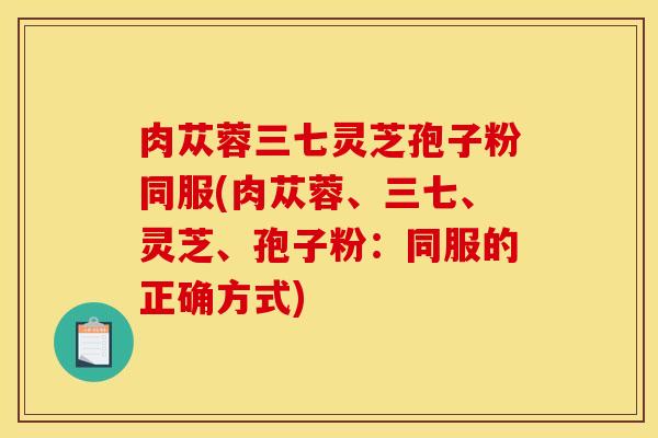 肉苁蓉三七灵芝孢子粉同服(肉苁蓉、三七、灵芝、孢子粉：同服的正确方式)