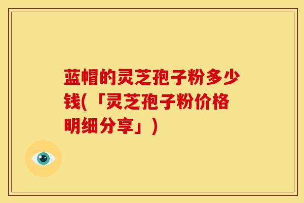 蓝帽的灵芝孢子粉多少钱(「灵芝孢子粉价格明细分享」)