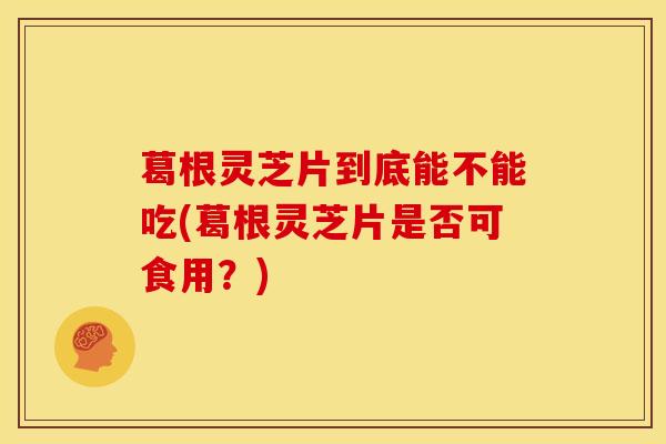 葛根灵芝片到底能不能吃(葛根灵芝片是否可食用?)