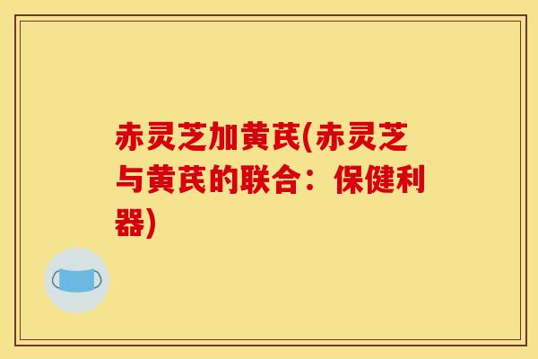 赤灵芝加黄芪(赤灵芝与黄芪的联合:保健利器)