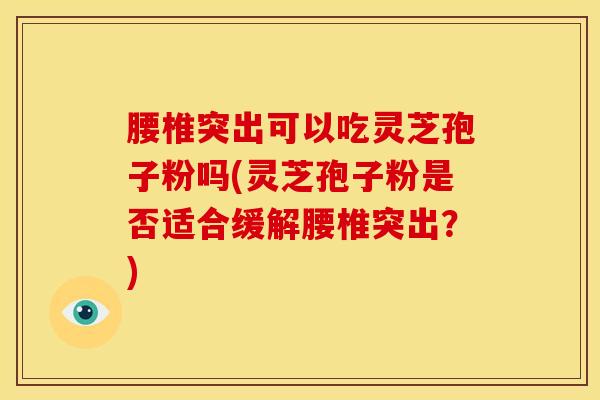腰椎突出可以吃灵芝孢子粉吗(灵芝孢子粉是否适合缓解腰椎突出?)
